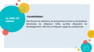 Le fond du
rapport
•La conclusion :
Elle énonce les solutions, les propositions d'une ou de plusieurs
décision(s) du rédacteur telles qu’elles découlent du
développement. Elle fait un fréquent usage du conditionnel
66
 