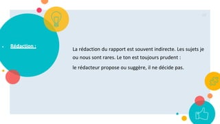  Rédaction :
La rédaction du rapport est souvent indirecte. Les sujets je
ou nous sont rares. Le ton est toujours prudent :
le rédacteur propose ou suggère, il ne décide pas.
69
 