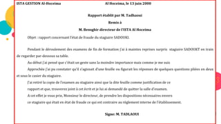 71
Exercice
d’application
ISTA GESTION Al-Hoceima Al Hoceima, le 13 juin 2000
Rapport établit par M. Tadhaoui
Remis à
M. Bensghir directeur de l'ISTA Al Hoceima
Objet : rapport concernant l'état de fraude du stagiaire SADOUKI.
Pendant le déroulement des examens de fin de formation j'ai à maintes reprises surpris stagiaire SADOUKT en train
de regarder par-dessous sa table.
Au début j'ai pensé que c'était un geste sans la moindre importance mais comme je me suis
Approchée j’ai pu constater qu’il s’agissait d'une feuille ou figurait les réponses de quelques questions pliées en deux
et sous le casier du stagiaire.
J'ai retiré la copie de l'examen au stagiaire ainsi que la dite feuille comme justification de ce
rapport et que, trouverez joint à cet écrit et je lui ai demandé de quitter la salle d'examen.
A cet effet je vous prie, Monsieur le directeur, de prendre les dispositions nécessaires envers
ce stagiaire qui était en état de fraude ce qui est contraire au règlement interne de l'établissement.
Signe: M. TADLAOUI
 