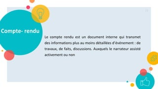 Compte- rendu
Le compte rendu est un document interne qui transmet
des informations plus au moins détaillées d’événement : de
travaux, de faits, discussions. Auxquels le narrateur assisté
activement ou non
73
 
