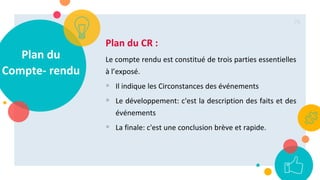 Plan du
Compte- rendu
Plan du CR :
Le compte rendu est constitué de trois parties essentielles
à l’exposé.
 Il indique les Circonstances des événements
 Le développement: c'est la description des faits et des
événements
 La finale: c'est une conclusion brève et rapide.
76
 