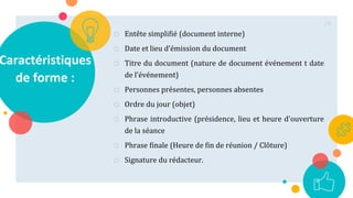 Caractéristiques
de forme :
o Entête simplifié (document interne)
o Date et lieu d’émission du document
o Titre du document (nature de document événement t date
de l'événement)
o Personnes présentes, personnes absentes
o Ordre du jour (objet)
o Phrase introductive (présidence, lieu et heure d'ouverture
de la séance
o Phrase finale (Heure de fin de réunion / Clôture)
o Signature du rédacteur.
79
 