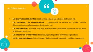 “
- Les courriers administratifs : mail, note de service, CV, lettre de motivation etc.
- Les documents de communication : communiqué et dossier de presse, bulletin
d’information, journal et magazine d’entreprise etc.
- Les contenus web : article de blog, page de site internet, publication de réseaux sociaux, fiche
produit, newsletter etc.
- Les documents commerciaux : brochure, flyer, plaquette d’entreprise, dépliant etc.
- Les écrits scientifiques : fiche technique, règlement, mode d’emploi, livre blanc, manuel etc.
8
les Différents écrits
 