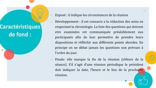 Caractéristiques
de fond :
o Exposé : il indique les circonstances de la réunion
o Développement : il est consacre a la rédaction des actes en
respectant la chronologie. La liste des questions qui doivent
etre examinées est communiquée préalablement aux
participants afin de leur permettre de prendre leurs
dispositions et réfléchir aux différents points abordes. En
principe on ne débat jamais les questions non prévues à
l'ordre du jour.
o Finale: elle marque la fin de la réunion (clôture de la
séance). S'il s'agit d'une réunion périodique le président
doit indiquer la date, l'heure et le lieu de la prochaine
réunion.
80
 