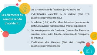 Les éléments du
compte rendu
d'accident :
 Les circonstances de l'accident (date, heure, lieu)
 L'identification complète de la victime (état civil,
qualification professionnelle.)
 La relation (récit) de l'accident lui-même (mouvements,
gestes, mauvaises manipulations, croquis si possible)
 Les conséquences, de l'accident (nature des blessures,
premiers soins, suite donnée, estimation de l'incapacité
de travail...)
 L'indication des témoins (état civil complète et
qualification professionnelle)
85
 