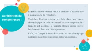 La rédaction du
compte rendu :
La rédaction du compte rendu d'accident n’est soumise
à aucune règle de rédaction.
Toutefois, l'auteur expose les faits dans leur ordre
chronologique de telle sorte que l'autorité responsable á
laquelle est destinée le Compte Rendu puisse suivre
l'événement dans son développement,
Enfin, le Compte Rendu d'accident est un témoignage
écrit résumant les points essentiels d'un accident.
86
 