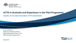 eCTD in Australia and Experience in the Pilot Programme
Update on the latest Australian eCTD specification
Dr John Donohoe
Medicines Authorisation Branch
Market Authorisation Division, TGA
ARCS Scientific Congress 2015
6 May 2015
 