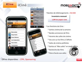 Nombre de téléchargements :  256 000 Les fonctions de iCine : * Sorties cinéma de la semaine * Bandes-annnonces de films * Horaires des salles de cinéma * Vos avis sur les films à l'affiche * Salles de cinéma préférées * Sorties et "Mes salles" en mode offline * Recherche des films * Plans d'accès aux salles Inventaire mensuel 1,8M de pages vues iCiné Offres disponibles :  CPM, Sponsoring 