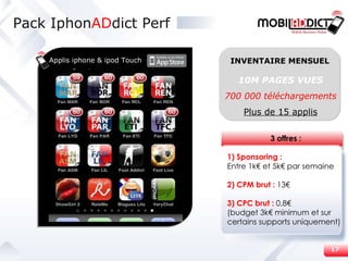 Pack Iphon AD dict Perf Applis iphone & ipod Touch 10M PAGES VUES 700 000 téléchargements Plus de 15 applis INVENTAIRE MENSUEL 3 offres : 1) Sponsoring : Entre 1k€ et 5k€ par semaine 2) CPM brut :  13€ 3) CPC brut :  0,8€ (budget 3k€ minimum et sur certains supports uniquement) 