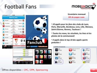 Football Fans Offres disponibles :  CPC,   CPM, Sponsoring 10 applis pour les fans des clubs de Lyon, Paris, Marseille, Bordeaux, Lens, Lille, Monaco, Saint-Etienne, Rennes, Toulouse ! Toutes les news, les résultats, les lives et les photos de la communauté 4 applis dans le top 10 des applis sports gratuites ! Inventaire mensuel 2M de pages vues 