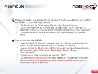 Malgré la crise, les perspectives du marché de la publicité sur mobile en 2009-10 sont bonnes du fait : Du lancement de forfaits data illimités chez les opérateurs Du développement du marché des smartphones (+13%) tiré par la locomotive iphone avec des ratios impressions/utilisateurs qui explosent De l’arrivée de nouveaux annonceurs sur le mobile (ticket d’entrée faible) Les atouts de MobilADdict : Créé fin 2008, MobilADdict compte déjà des références telles que  M6, Sport24, NRJ Mobile, Warner Music ou encore La Tribune Une  expertise de 10 ans dans l’Internet mobile  sur tous les métiers de la chaîne de valeur (Opérateur, Prestataire, Agence, Régie, Support/Media) L’ adserver  le plus important du marché : SBW Un  actionnariat solide  au savoir-faire reconnu : Playsoft et MobilEvent Un véritable  accompagnement dans le développement de l’usage  sur mobile (background éditeur) Préambule 