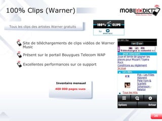 Site de téléchargements de clips vidéos de Warner Music Présent sur le portail Bouygues Telecom WAP Excellentes performances sur ce support 100% Clips (Warner) 400 000 pages vues Inventaire mensuel Tous les clips des artistes Warner gratuits by 