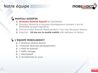 Notre équipe Matthieu GUDEFIN Directeur Général Associé   de MobilADdict Directeur Marketing et Business Développement pendant 3 ans de NEWSWEB (groupe Lagardère) Chef de produit Internet Mobile pendant 7 ans chez Bouygues Telecom Expertise :  10 ans sur le media mobile  côté opérateur et éditeur L’EQUIPE MOBILADDICT 1 Directeur Général Associé 3 Associés (Business developpement) 2 chefs de publicité 1 traffic manager 1 administratif 2 recrutements en cours 