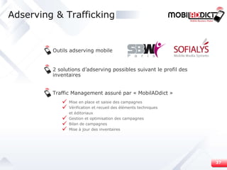 Adserving & Trafficking Outils adserving mobile 2 solutions d’adserving possibles suivant le profil des inventaires Traffic Management assuré par « MobilADdict » Mise en place et saisie des campagnes Vérification et recueil des éléments techniques  et éditoriaux Gestion et optimisation des campagnes  Bilan de campagnes  Mise à jour des inventaires 