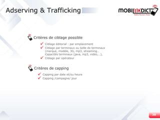 Adserving & Trafficking Critères de capping Critères de ciblage possible Ciblage éditorial : par emplacement   Ciblage par terminaux ou taille de terminaux (marque, modèle, 3G, mp3, streaming…Capacités terminaux (java, mp3, vidéo,…),  Ciblage par opérateur Capping par date et/ou heure Capping /campagne/ jour 