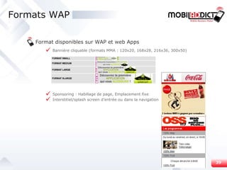Formats WAP Format disponibles sur WAP et web Apps Bannière cliquable (formats MMA : 120x20, 168x28, 216x36, 300x50) Sponsoring : Habillage de page, Emplacement fixe Interstitiel/splash screen d’entrée ou dans la navigation 