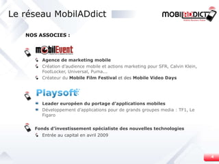 Le réseau MobilADdict . Agence de marketing mobile Création d’audience mobile et actions marketing pour SFR, Calvin Klein, FootLocker, Universal, Puma...  Créateur du  Mobile Film Festival  et des  Mobile Video Days . Leader européen du portage d’applications mobiles Développement d’applications pour de grands groupes media : TF1, Le Figaro . Fonds d’investissement spécialiste des nouvelles technologies Entrée au capital en avril 2009 NOS ASSOCIES : 