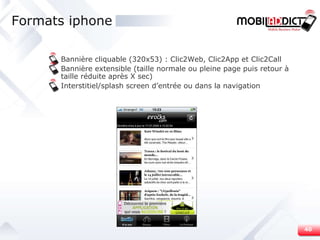 Formats iphone Bannière cliquable (320x53) : Clic2Web, Clic2App et Clic2Call Bannière extensible (taille normale ou pleine page puis retour à taille réduite après X sec) Interstitiel/splash screen d’entrée ou dans la navigation 