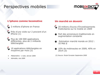 Perspectives mobiles L’iphone comme locomotive 2 millions d’iphone en France Près d’une visite sur 2 provient d’un iPhone (1) Plus de 100 000 applications différentes, plus de 2 milliards téléchargées 10 applications téléchargées en moyenne par mois (2) Médiamétrie – e-stat, Janvier 2009. Admobile, mai 2009 Un marché en devenir 20 millions d’euros d’Investissements Publicitaires sur le mobile en 2009 Part des annonceurs traditionnels en augmentation constante Estimation marché monde en 2012 : 16 Mds $ 10% de mobinautes en 2009, 40% en 2014 (3) (3)  Source: Etude Forrester Septembre 2009 