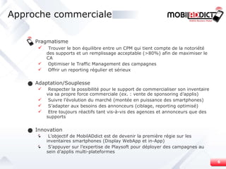 Pragmatisme Trouver le bon équilibre entre un CPM qui tient compte de la notoriété des supports et un remplissage acceptable (>80%) afin de maximiser le CA  Optimiser le Traffic Management des campagnes Offrir un reporting régulier et sérieux Adaptation/Souplesse Respecter la possibilité pour le support de commercialiser son inventaire via sa propre force commerciale (ex. : vente de sponsoring d’applis) Suivre l’évolution du marché (montée en puissance des smartphones) S’adapter aux besoins des annonceurs (ciblage, reporting optimisé) Etre toujours réactifs tant vis-à-vis des agences et annonceurs que des supports Innovation L’objectif de MobilADdict est de devenir la première régie sur les inventaires smartphones (Display WebApp et in-App) S’appuyer sur l’expertise de Playsoft pour déployer des campagnes au sein d’applis multi-plateformes Approche commerciale 