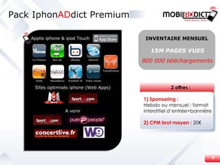 Pack Iphon AD dict Premium Applis iphone & ipod Touch Sites optimisés iphone (Web Apps) A venir 15M PAGES VUES 800 000 téléchargements INVENTAIRE MENSUEL 2 offres : 1) Sponsoring : Hebdo ou mensuel : format interstitiel d’entrée+bannière 2) CPM brut moyen :  20€ 