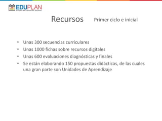• Unas 300 secuencias curriculares
• Unas 1000 fichas sobre recursos digitales
• Unas 600 evaluaciones diagnósticas y finales
• Se están elaborando 150 propuestas didácticas, de las cuales
una gran parte son Unidades de Aprendizaje
Recursos Primer ciclo e inicial