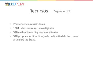 • 264 secuencias curriculares
• 1584 fichas sobre recursos digitales
• 528 evaluaciones diagnósticas y finales
• 528 propuestas didácticas, más de la mitad de las cuales
articulará las áreas.
Recursos Segundo ciclo