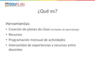 ¿Qué es?
Herramientas:
• Creación de planes de clase (Unidades de Aprendizaje)
• Recursos
• Programación mensual de actividades
• Intercambio de experiencias y recursos entre
docentes