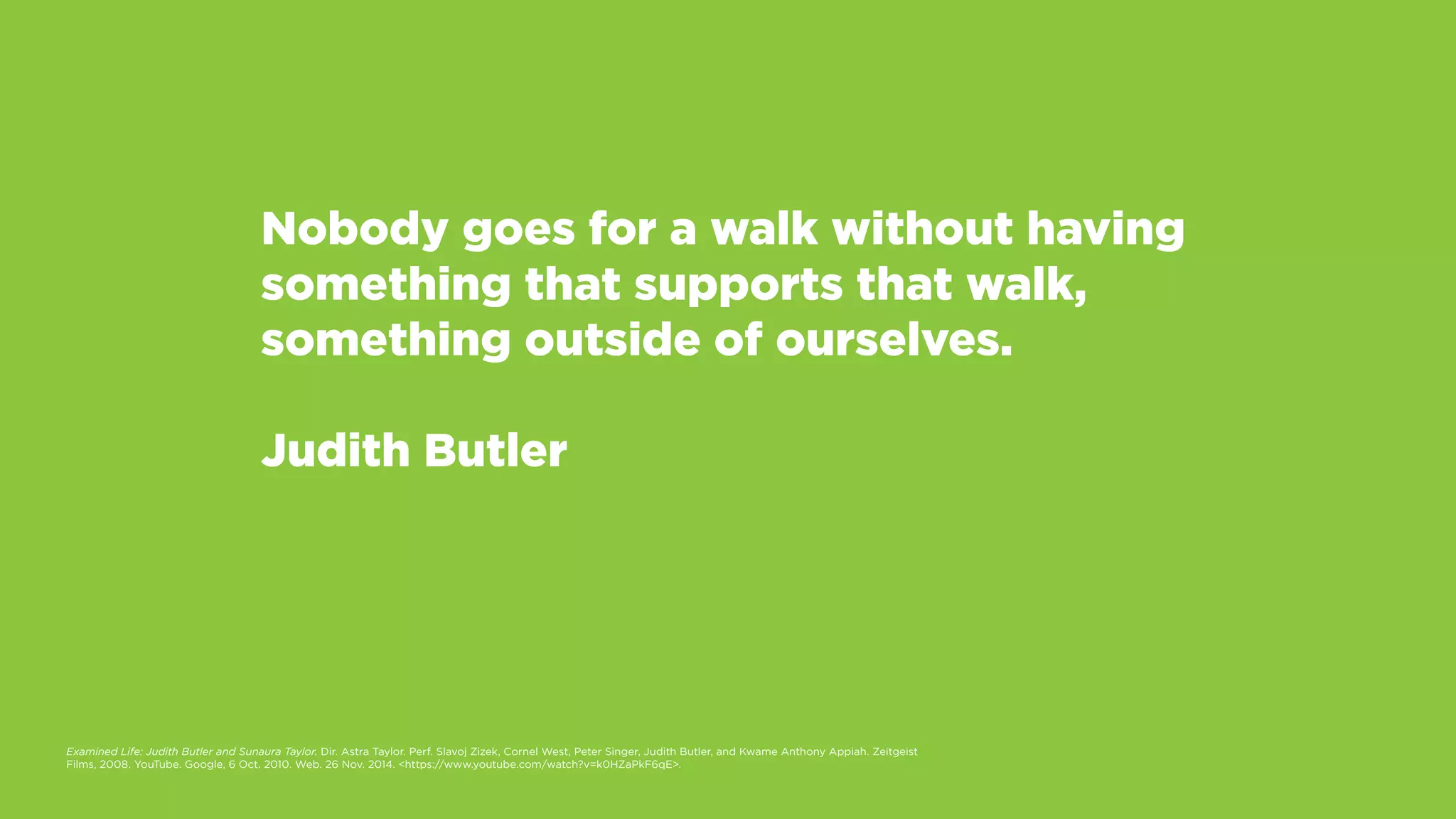Nobody goes for a walk without having
something that supports that walk,
something outside of ourselves.
Judith Butler
Examined Life: Judith Butler and Sunaura Taylor. Dir. Astra Taylor. Perf. Slavoj Zizek, Cornel West, Peter Singer, Judith Butler, and Kwame Anthony Appiah. Zeitgeist
Films, 2008. YouTube. Google, 6 Oct. 2010. Web. 26 Nov. 2014. <https://www.youtube.com/watch?v=k0HZaPkF6qE>.
 