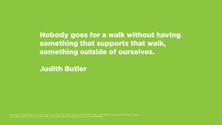 Nobody goes for a walk without having
something that supports that walk,
something outside of ourselves.
Judith Butler
Examined Life: Judith Butler and Sunaura Taylor. Dir. Astra Taylor. Perf. Slavoj Zizek, Cornel West, Peter Singer, Judith Butler, and Kwame Anthony Appiah. Zeitgeist
Films, 2008. YouTube. Google, 6 Oct. 2010. Web. 26 Nov. 2014. <https://www.youtube.com/watch?v=k0HZaPkF6qE>.
 