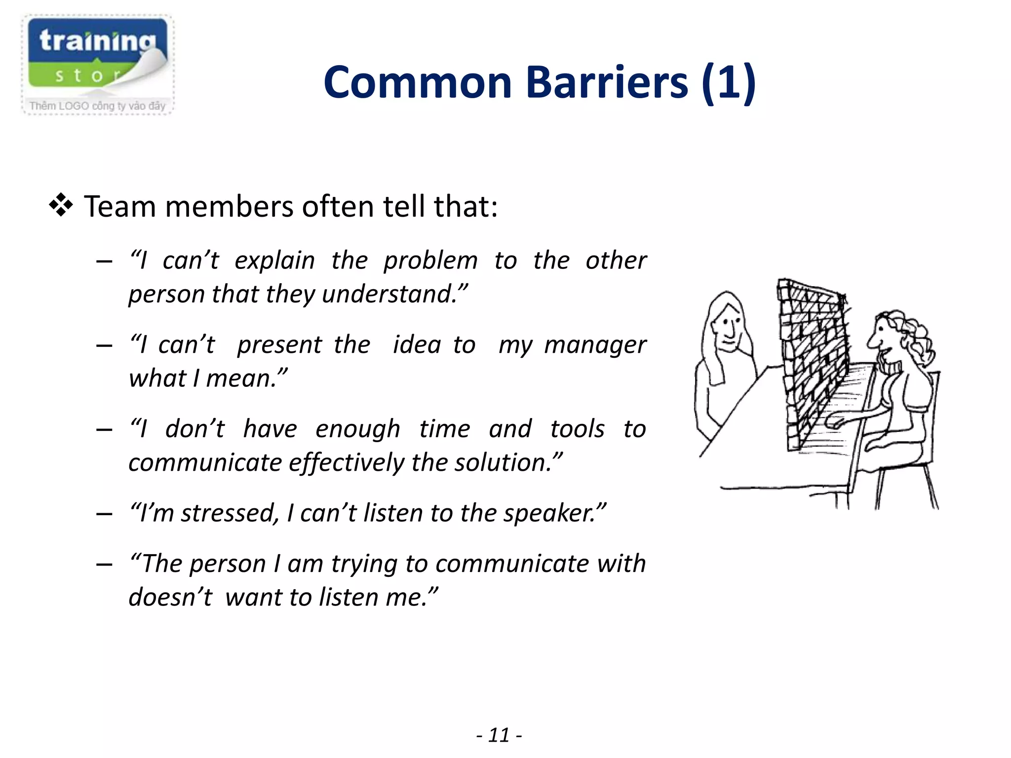 Common Barriers (1)
 Team members often tell that:
– “I can’t explain the problem to the other
person that they understand.”
– “I can’t present the idea to my manager
what I mean.”
– “I don’t have enough time and tools to
communicate effectively the solution.”
– “I’m stressed, I can’t listen to the speaker.”
– “The person I am trying to communicate with
doesn’t want to listen me.”

- 11 -

 