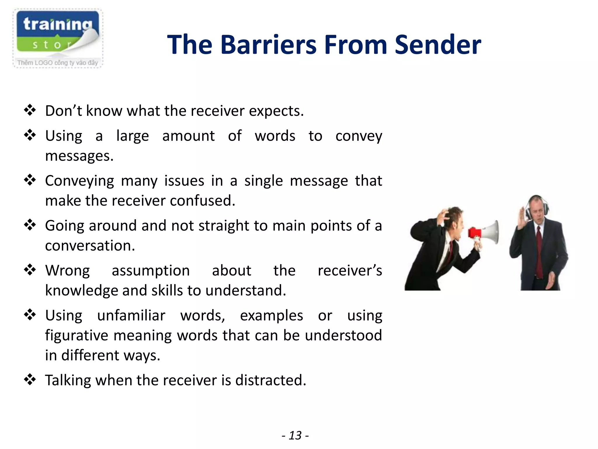 The Barriers From Sender
 Don’t know what the receiver expects.
 Using a large amount of words to convey
messages.
 Conveying many issues in a single message that
make the receiver confused.
 Going around and not straight to main points of a
conversation.
 Wrong assumption about the receiver’s
knowledge and skills to understand.
 Using unfamiliar words, examples or using
figurative meaning words that can be understood
in different ways.
 Talking when the receiver is distracted.
- 13 -

 