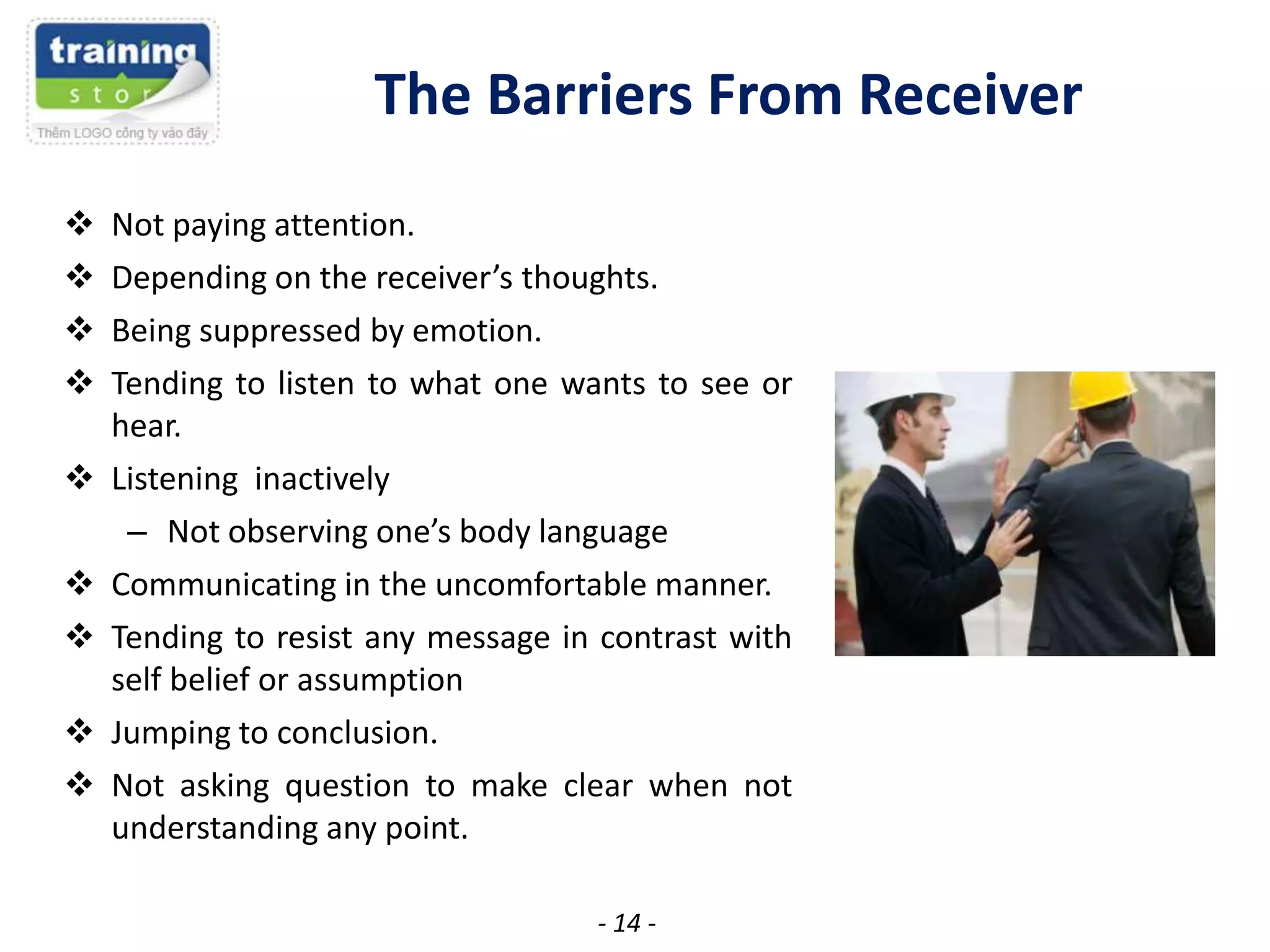 The Barriers From Receiver










Not paying attention.
Depending on the receiver’s thoughts.
Being suppressed by emotion.
Tending to listen to what one wants to see or
hear.
Listening inactively
– Not observing one’s body language
Communicating in the uncomfortable manner.
Tending to resist any message in contrast with
self belief or assumption
Jumping to conclusion.
Not asking question to make clear when not
understanding any point.
- 14 -

 