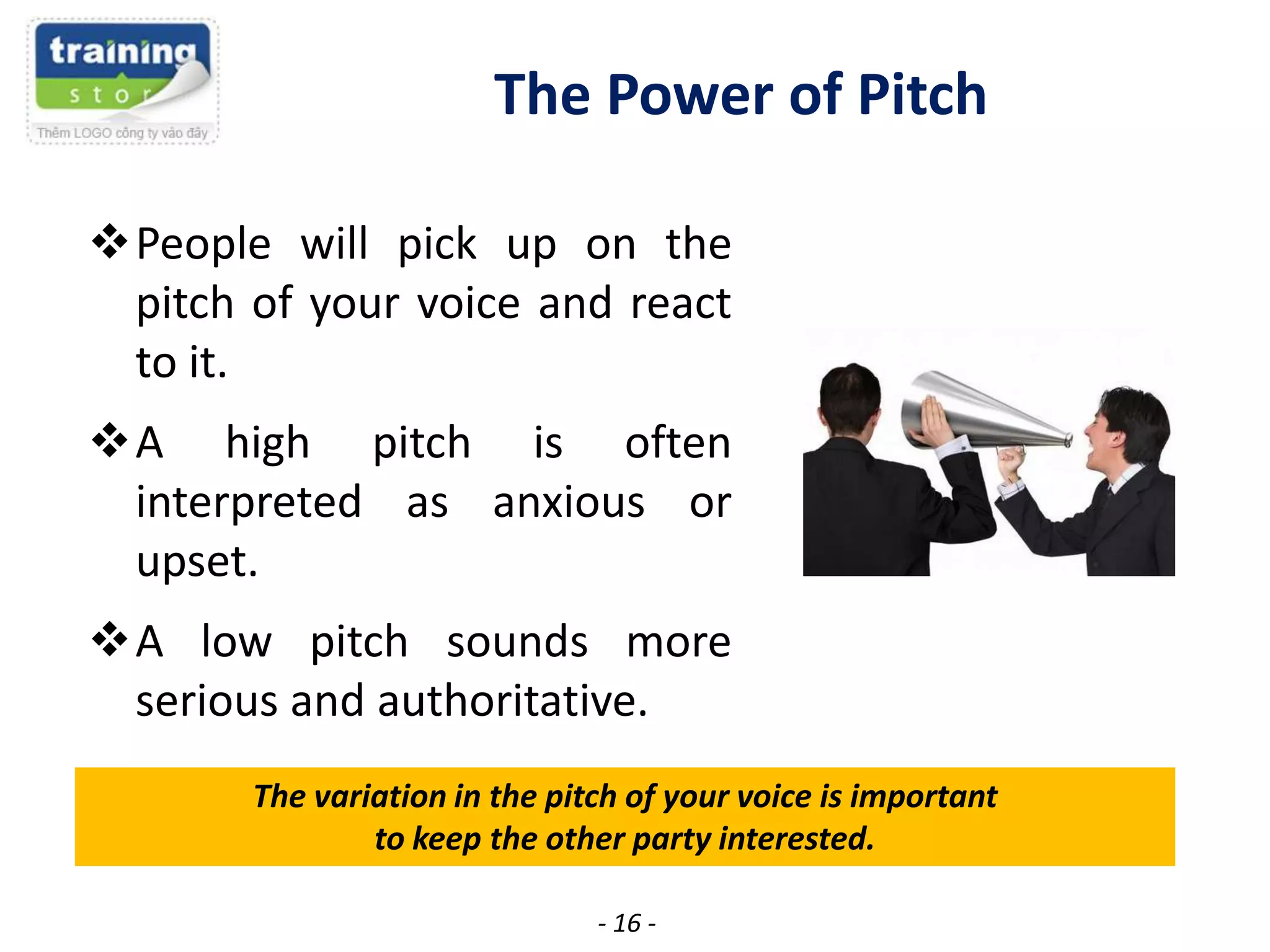The Power of Pitch
People will pick up on the
pitch of your voice and react
to it.
A high pitch is often
interpreted as anxious or
upset.
A low pitch sounds more
serious and authoritative.
The variation in the pitch of your voice is important
to keep the other party interested.
- 16 -

 