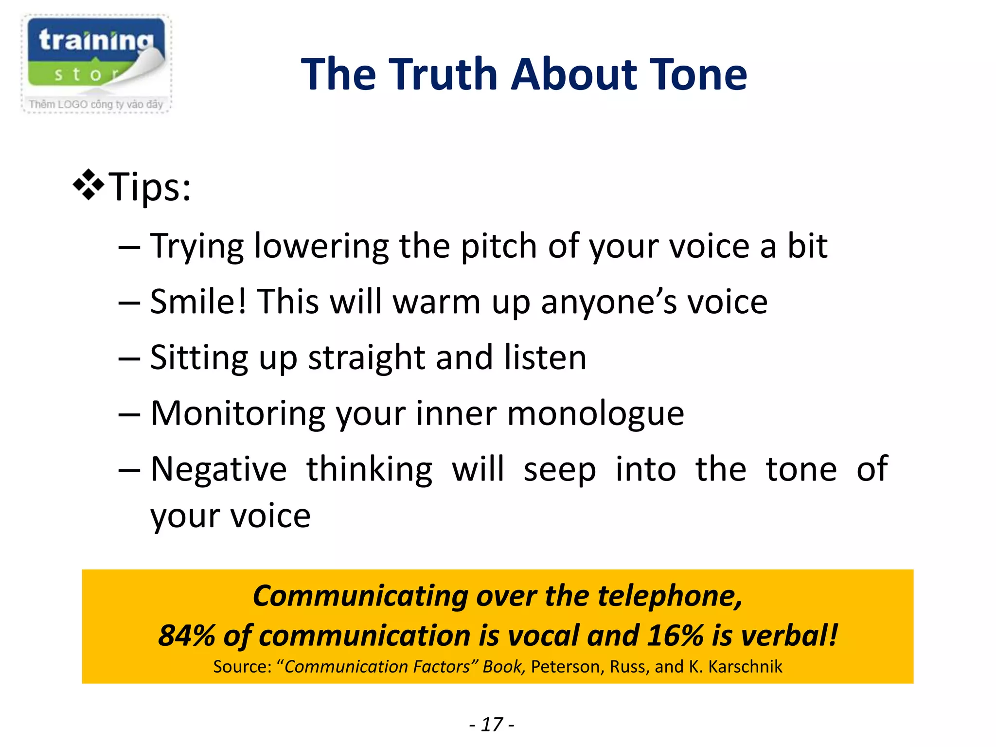 The Truth About Tone
Tips:
– Trying lowering the pitch of your voice a bit
– Smile! This will warm up anyone’s voice
– Sitting up straight and listen
– Monitoring your inner monologue
– Negative thinking will seep into the tone of
your voice
Communicating over the telephone,
84% of communication is vocal and 16% is verbal!
Source: “Communication Factors” Book, Peterson, Russ, and K. Karschnik

- 17 -

 