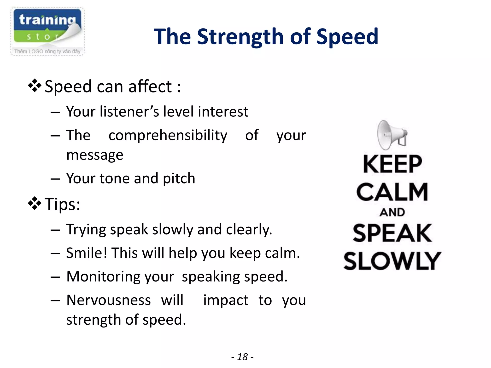 The Strength of Speed
Speed can affect :
– Your listener’s level interest
– The comprehensibility of
message
– Your tone and pitch

your

Tips:
–
–
–
–

Trying speak slowly and clearly.
Smile! This will help you keep calm.
Monitoring your speaking speed.
Nervousness will impact to you
strength of speed.
- 18 -

 