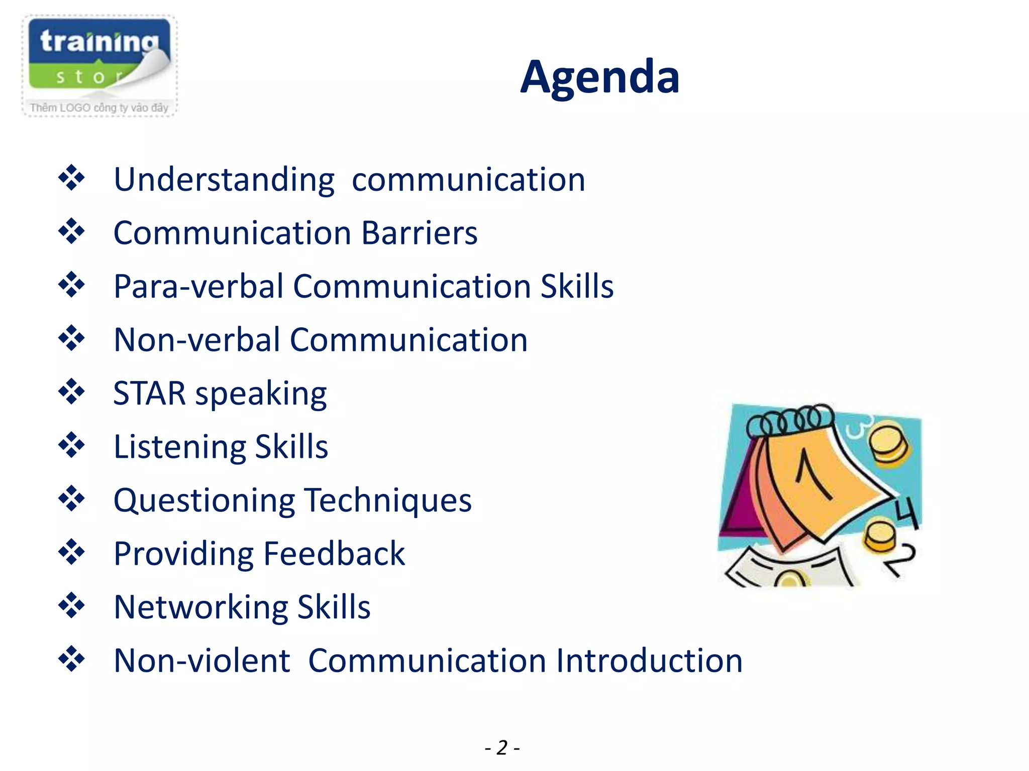 Agenda











Understanding communication
Communication Barriers
Para-verbal Communication Skills
Non-verbal Communication
STAR speaking
Listening Skills
Questioning Techniques
Providing Feedback
Networking Skills
Non-violent Communication Introduction
-2-

 