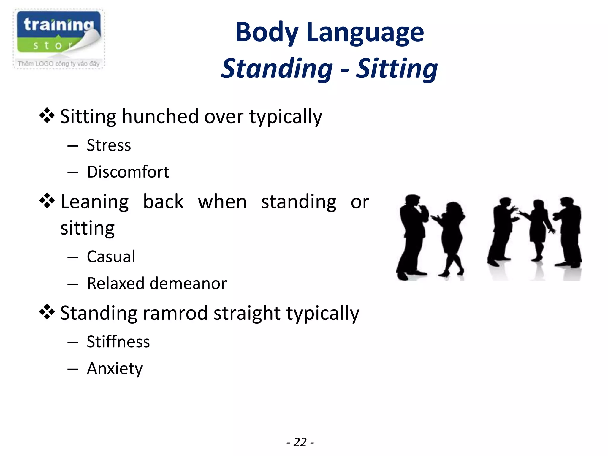 Body Language
Standing - Sitting
 Sitting hunched over typically
– Stress
– Discomfort

 Leaning back when standing or
sitting
– Casual
– Relaxed demeanor

 Standing ramrod straight typically
– Stiffness
– Anxiety

- 22 -

 