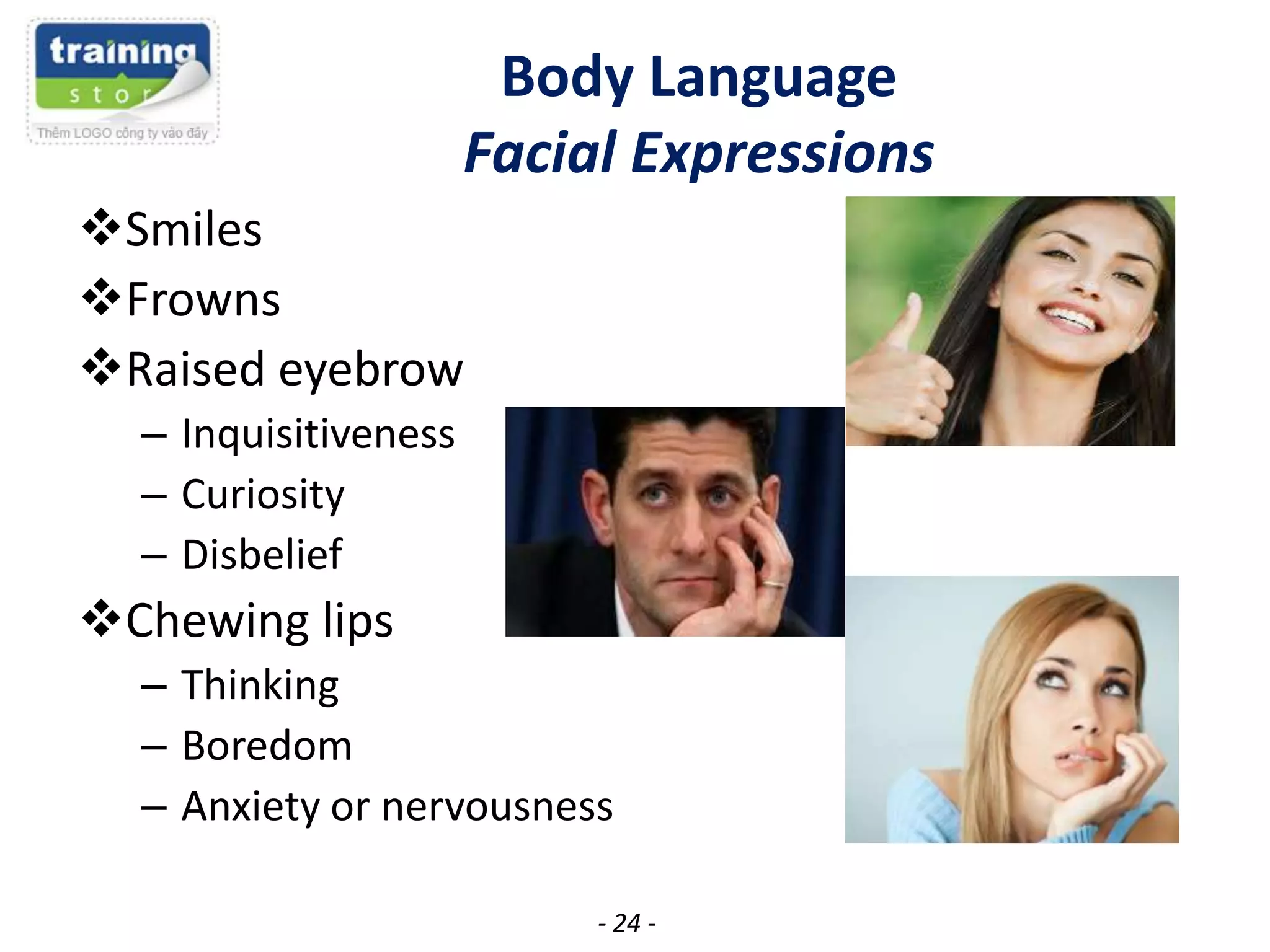Body Language
Facial Expressions
Smiles
Frowns
Raised eyebrow
– Inquisitiveness
– Curiosity
– Disbelief

Chewing lips
– Thinking
– Boredom
– Anxiety or nervousness
- 24 -

 