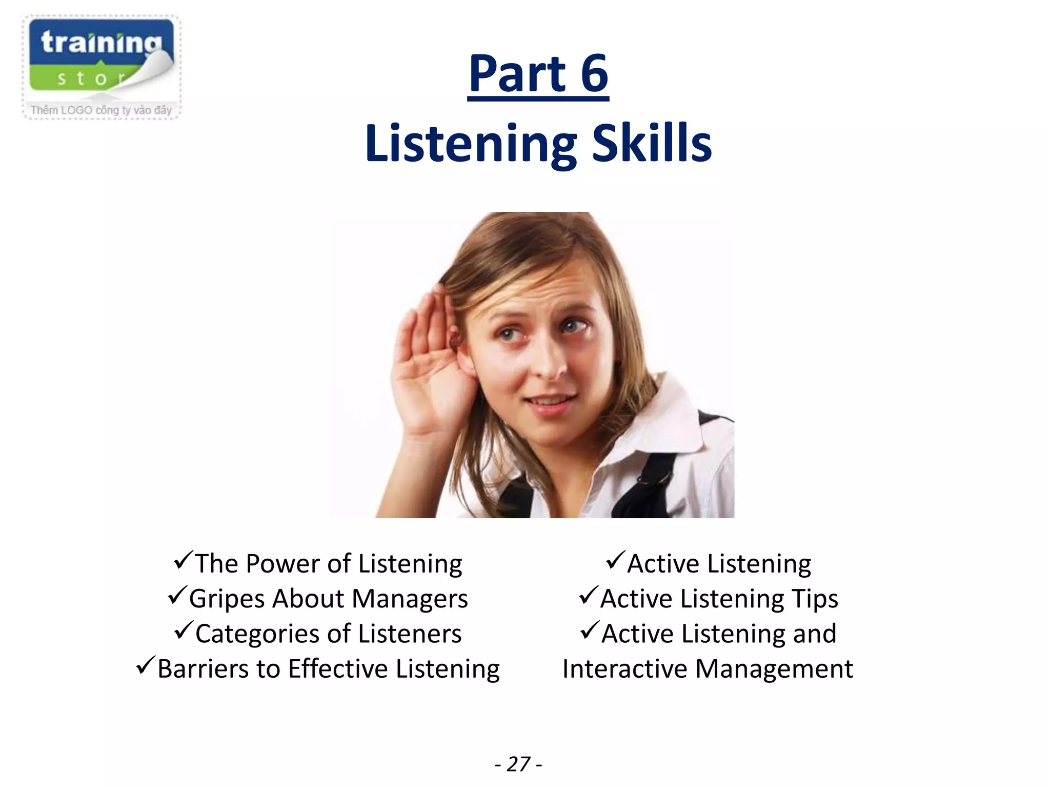 Part 6
Listening Skills

The Power of Listening
Gripes About Managers
Categories of Listeners
Barriers to Effective Listening
- 27 -

Active Listening
Active Listening Tips
Active Listening and
Interactive Management

 