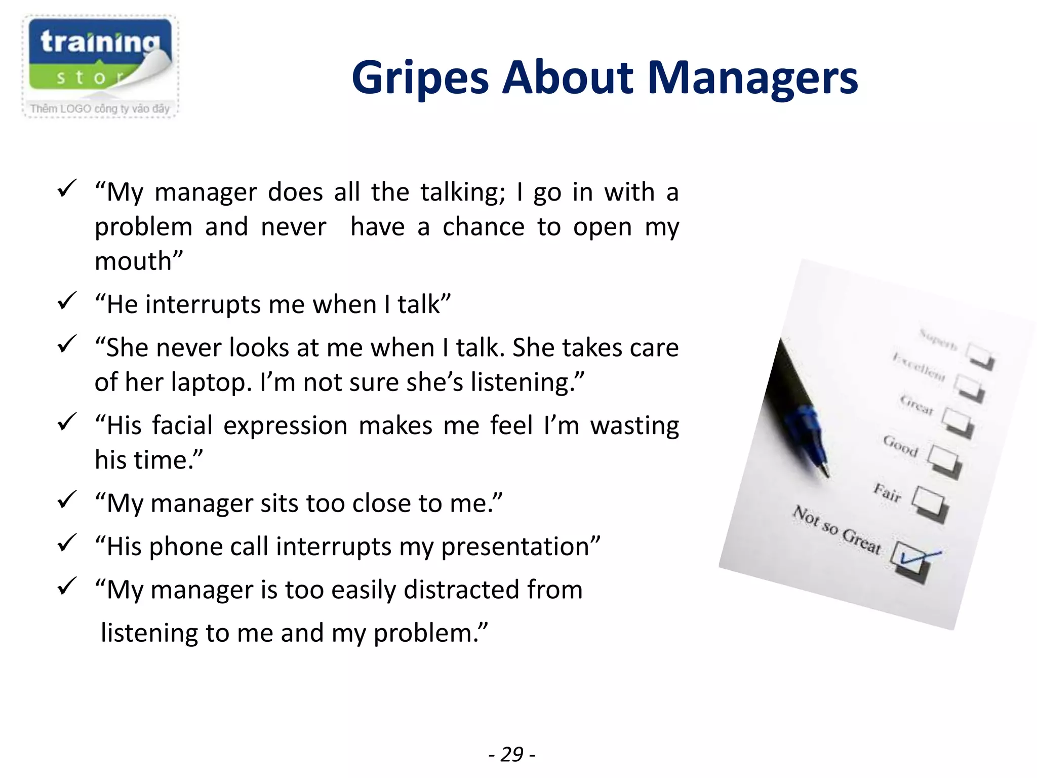 Gripes About Managers
 “My manager does all the talking; I go in with a
problem and never have a chance to open my
mouth”
 “He interrupts me when I talk”
 “She never looks at me when I talk. She takes care
of her laptop. I’m not sure she’s listening.”
 “His facial expression makes me feel I’m wasting
his time.”
 “My manager sits too close to me.”
 “His phone call interrupts my presentation”
 “My manager is too easily distracted from
listening to me and my problem.”

- 29 -

 