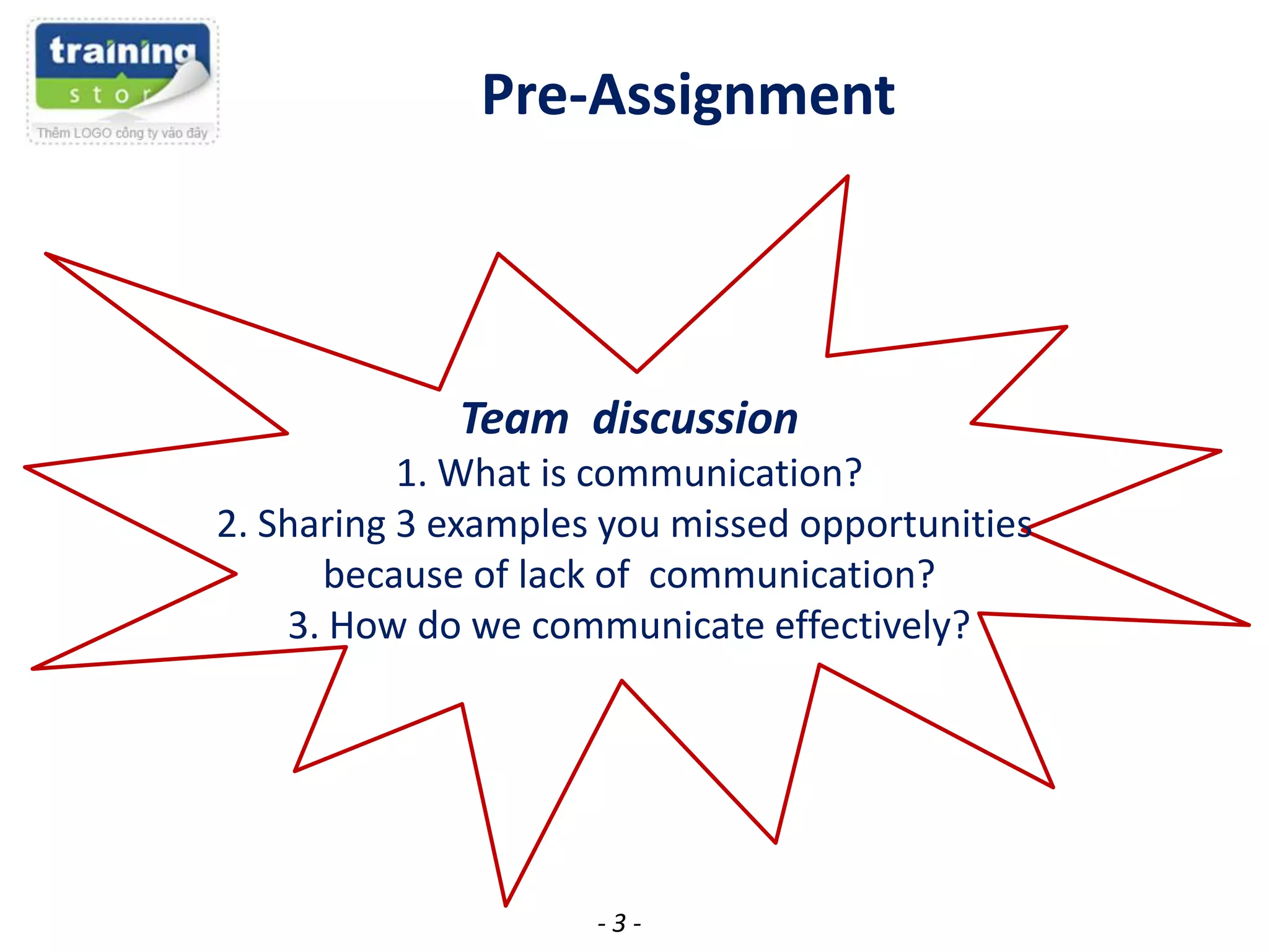 Pre-Assignment

Team discussion
1. What is communication?
2. Sharing 3 examples you missed opportunities
because of lack of communication?
3. How do we communicate effectively?

-3-

 
