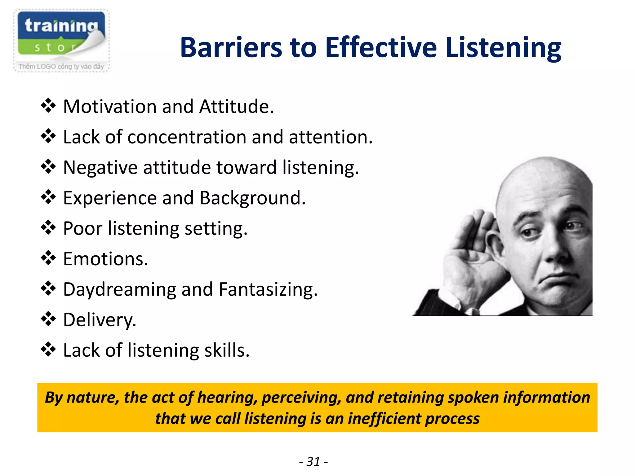 Barriers to Effective Listening
 Motivation and Attitude.
 Lack of concentration and attention.
 Negative attitude toward listening.
 Experience and Background.
 Poor listening setting.
 Emotions.
 Daydreaming and Fantasizing.
 Delivery.
 Lack of listening skills.
By nature, the act of hearing, perceiving, and retaining spoken information
that we call listening is an inefficient process
- 31 -

 