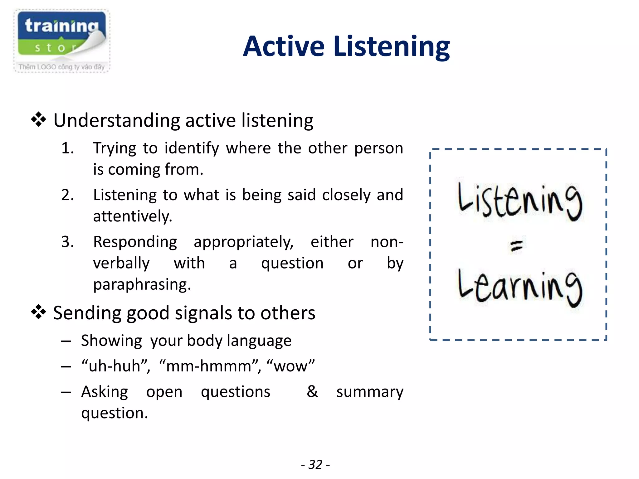 Active Listening
 Understanding active listening
1.
2.

3.

Trying to identify where the other person
is coming from.
Listening to what is being said closely and
attentively.
Responding appropriately, either nonverbally with a question or by
paraphrasing.

 Sending good signals to others
– Showing your body language
– “uh-huh”, “mm-hmmm”, “wow”
– Asking open questions
&
question.
- 32 -

summary

 