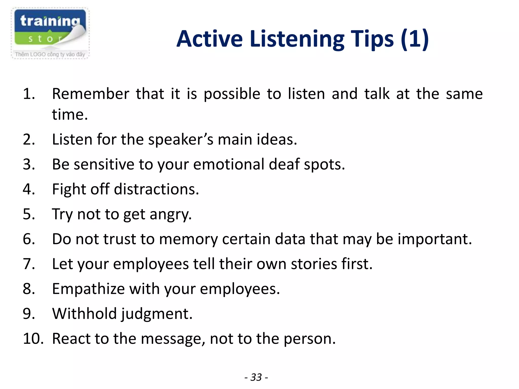 Active Listening Tips (1)
1. Remember that it is possible to listen and talk at the same
time.
2. Listen for the speaker’s main ideas.
3. Be sensitive to your emotional deaf spots.
4. Fight off distractions.
5. Try not to get angry.
6. Do not trust to memory certain data that may be important.
7. Let your employees tell their own stories first.
8. Empathize with your employees.
9. Withhold judgment.
10. React to the message, not to the person.
- 33 -

 