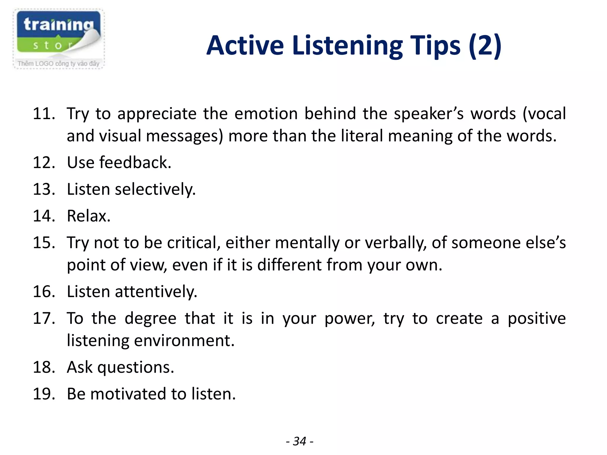 Active Listening Tips (2)
11. Try to appreciate the emotion behind the speaker’s words (vocal
and visual messages) more than the literal meaning of the words.
12. Use feedback.
13. Listen selectively.
14. Relax.
15. Try not to be critical, either mentally or verbally, of someone else’s
point of view, even if it is different from your own.
16. Listen attentively.
17. To the degree that it is in your power, try to create a positive
listening environment.
18. Ask questions.
19. Be motivated to listen.
- 34 -

 