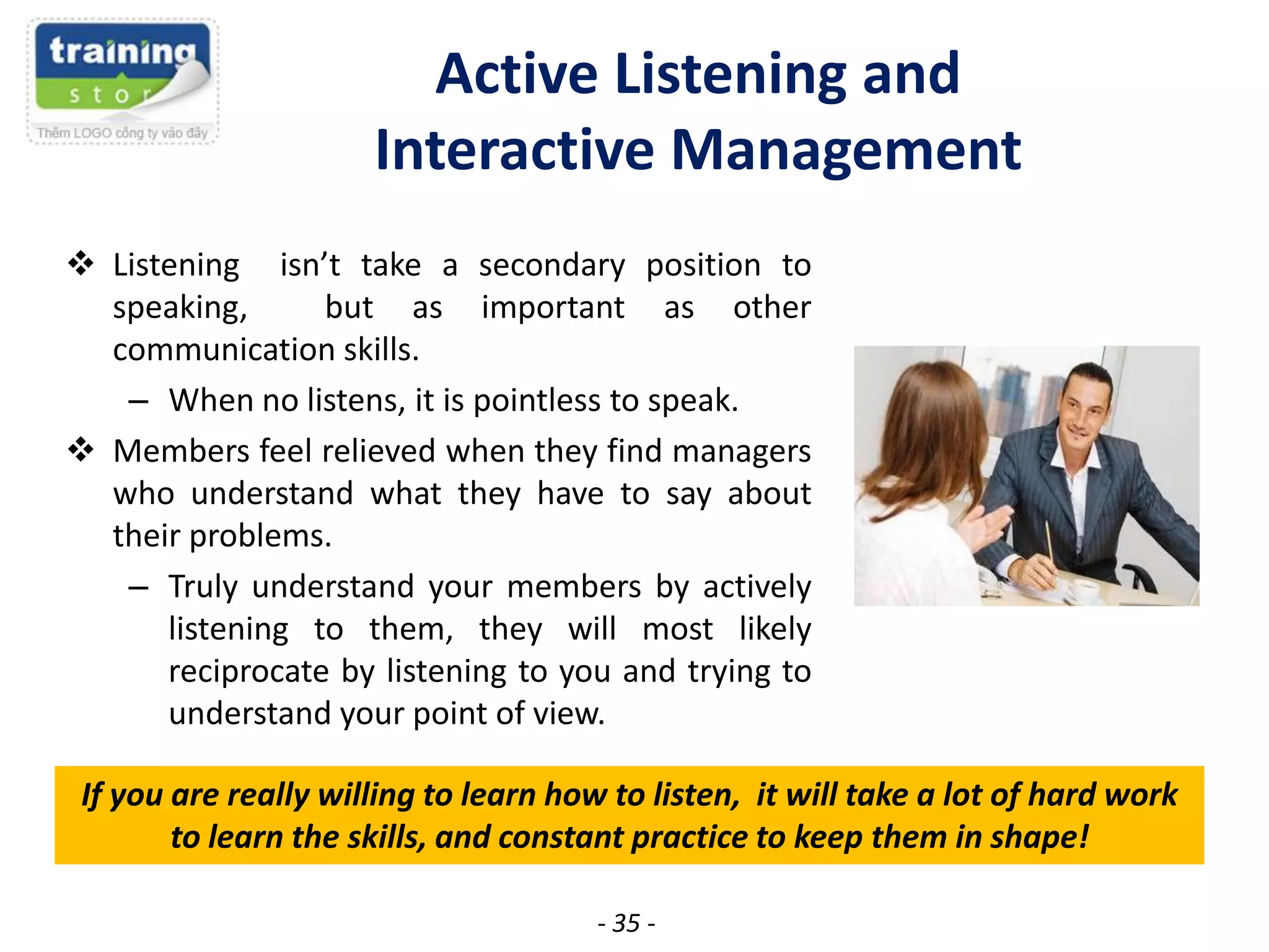 Active Listening and
Interactive Management
 Listening isn’t take a secondary position to
speaking,
but as important as other
communication skills.
– When no listens, it is pointless to speak.
 Members feel relieved when they find managers
who understand what they have to say about
their problems.
– Truly understand your members by actively
listening to them, they will most likely
reciprocate by listening to you and trying to
understand your point of view.
If you are really willing to learn how to listen, it will take a lot of hard work
to learn the skills, and constant practice to keep them in shape!
- 35 -

 