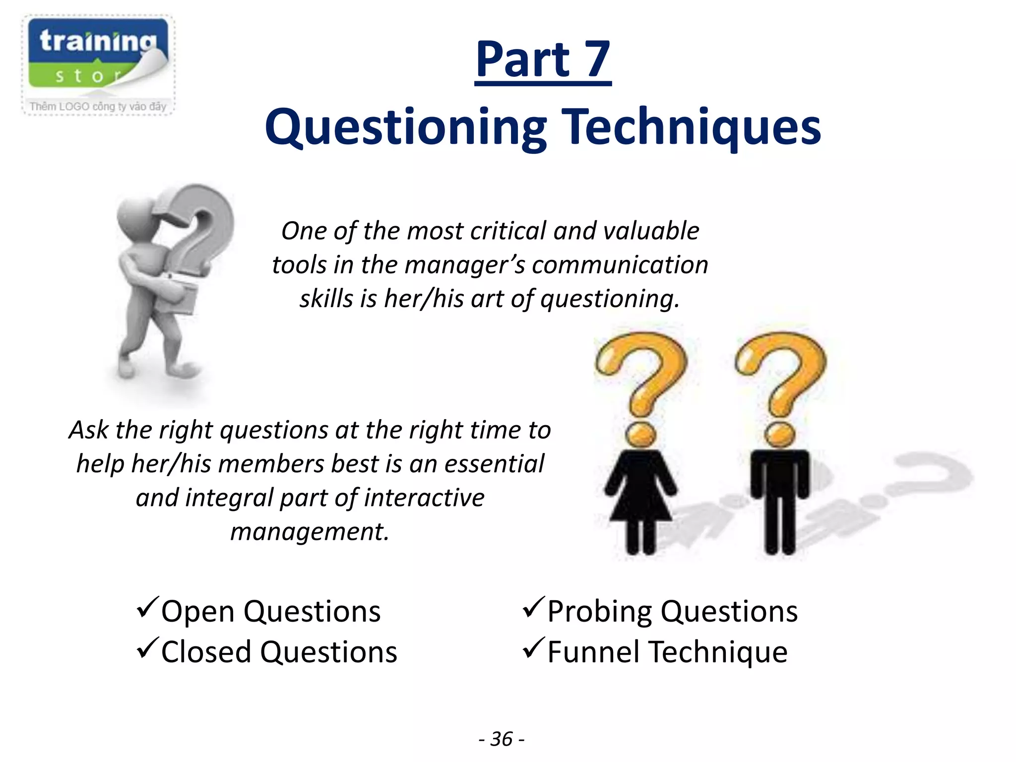 Part 7
Questioning Techniques
One of the most critical and valuable
tools in the manager’s communication
skills is her/his art of questioning.

Ask the right questions at the right time to
help her/his members best is an essential
and integral part of interactive
management.

Open Questions
Closed Questions

Probing Questions
Funnel Technique
- 36 -

 