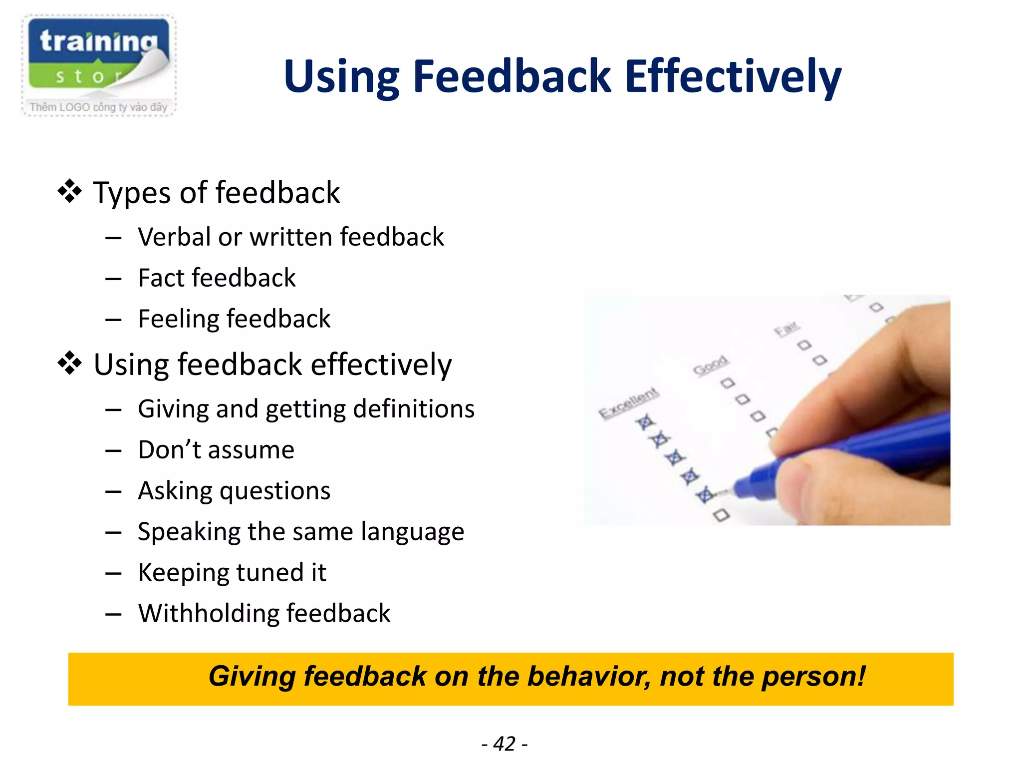 Using Feedback Effectively
 Types of feedback
– Verbal or written feedback
– Fact feedback
– Feeling feedback

 Using feedback effectively
–
–
–
–
–
–

Giving and getting definitions
Don’t assume
Asking questions
Speaking the same language
Keeping tuned it
Withholding feedback
Giving feedback on the behavior, not the person!
- 42 -

 