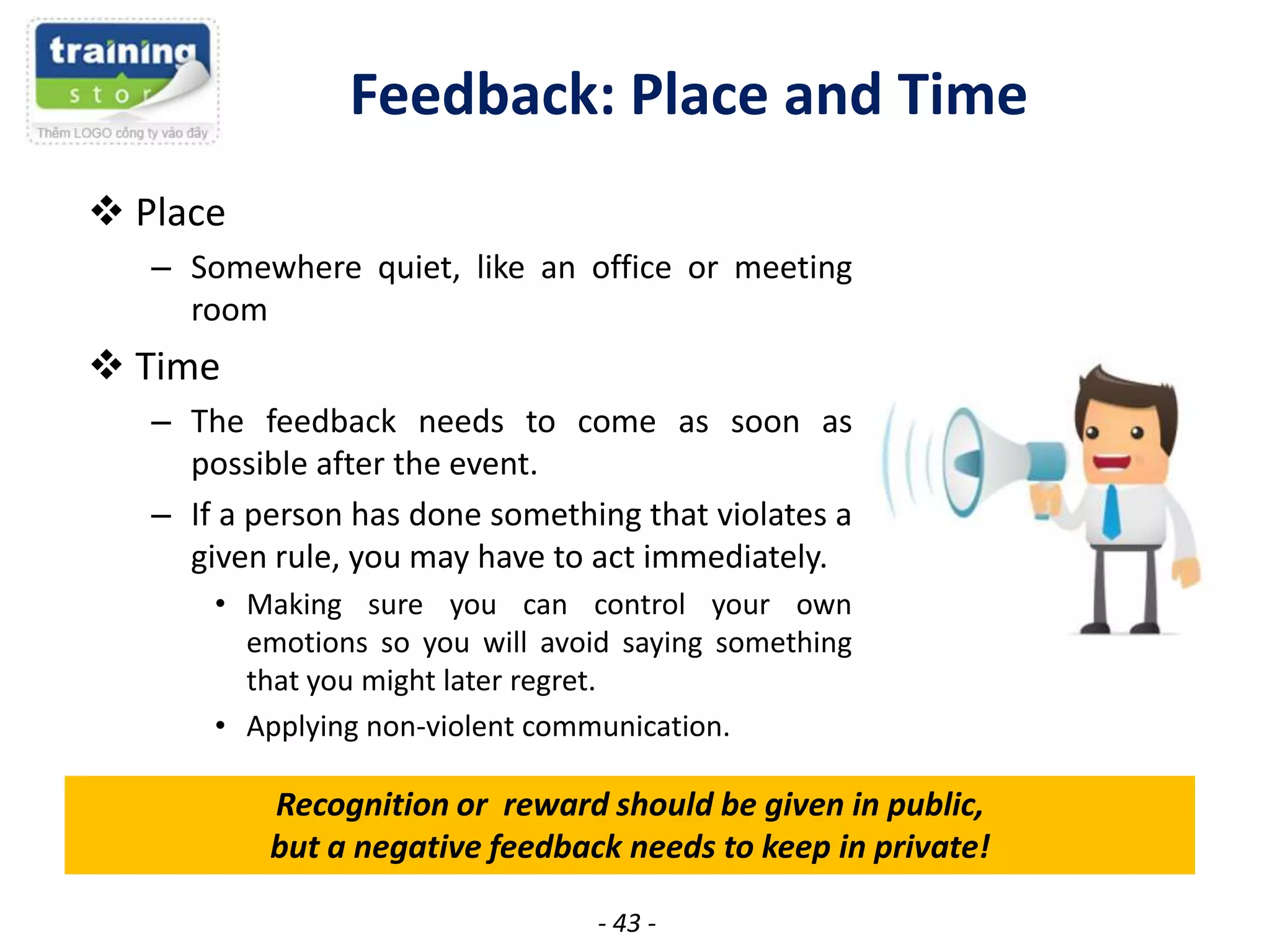 Feedback: Place and Time
 Place
– Somewhere quiet, like an office or meeting
room

 Time
– The feedback needs to come as soon as
possible after the event.
– If a person has done something that violates a
given rule, you may have to act immediately.
• Making sure you can control your own
emotions so you will avoid saying something
that you might later regret.
• Applying non-violent communication.

Recognition or reward should be given in public,
but a negative feedback needs to keep in private!
- 43 -

 